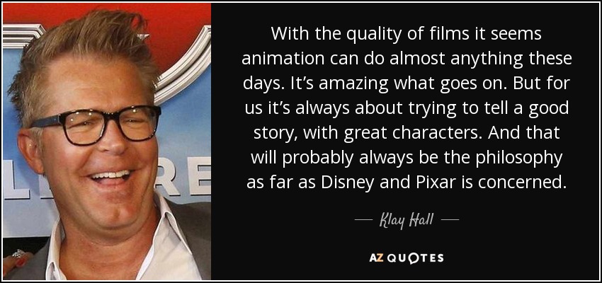 With the quality of films it seems animation can do almost anything these days. It’s amazing what goes on. But for us it’s always about trying to tell a good story, with great characters. And that will probably always be the philosophy as far as Disney and Pixar is concerned. - Klay Hall