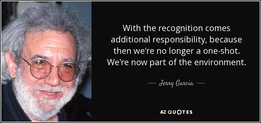 With the recognition comes additional responsibility, because then we're no longer a one-shot. We're now part of the environment. - Jerry Garcia