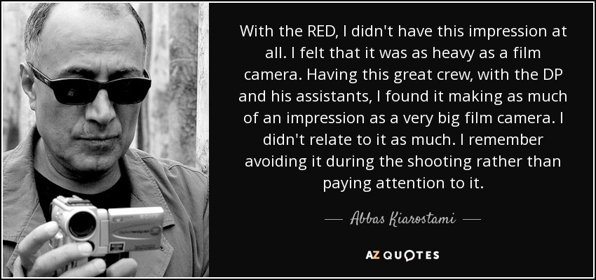 With the RED, I didn't have this impression at all. I felt that it was as heavy as a film camera. Having this great crew, with the DP and his assistants, I found it making as much of an impression as a very big film camera. I didn't relate to it as much. I remember avoiding it during the shooting rather than paying attention to it. - Abbas Kiarostami