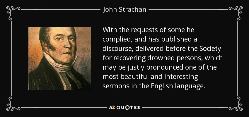 With the requests of some he complied, and has published a discourse, delivered before the Society for recovering drowned persons, which may be justly pronounced one of the most beautiful and interesting sermons in the English language. - John Strachan