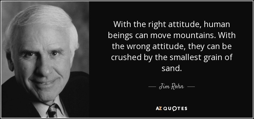 With the right attitude, human beings can move mountains. With the wrong attitude, they can be crushed by the smallest grain of sand. - Jim Rohn
