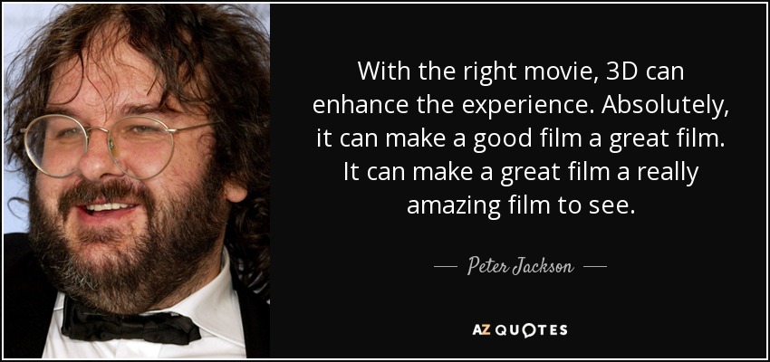 With the right movie, 3D can enhance the experience. Absolutely, it can make a good film a great film. It can make a great film a really amazing film to see . - Peter Jackson