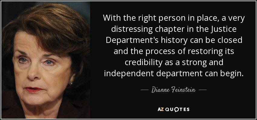 With the right person in place, a very distressing chapter in the Justice Department's history can be closed and the process of restoring its credibility as a strong and independent department can begin. - Dianne Feinstein