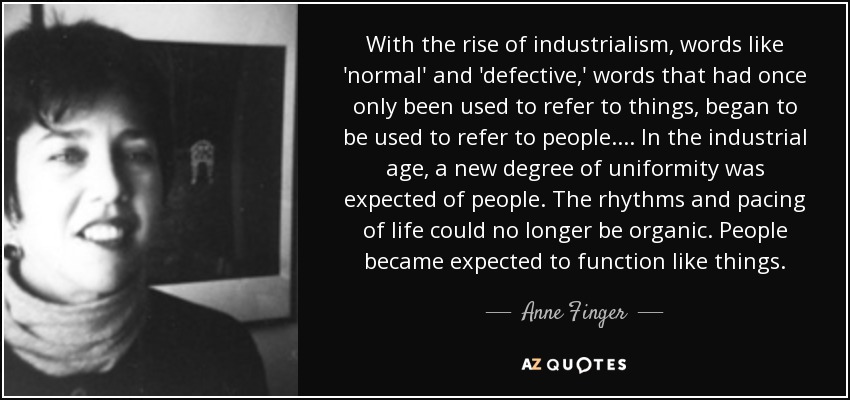 With the rise of industrialism, words like 'normal' and 'defective,' words that had once only been used to refer to things, began to be used to refer to people. ... In the industrial age, a new degree of uniformity was expected of people. The rhythms and pacing of life could no longer be organic. People became expected to function like things. - Anne Finger