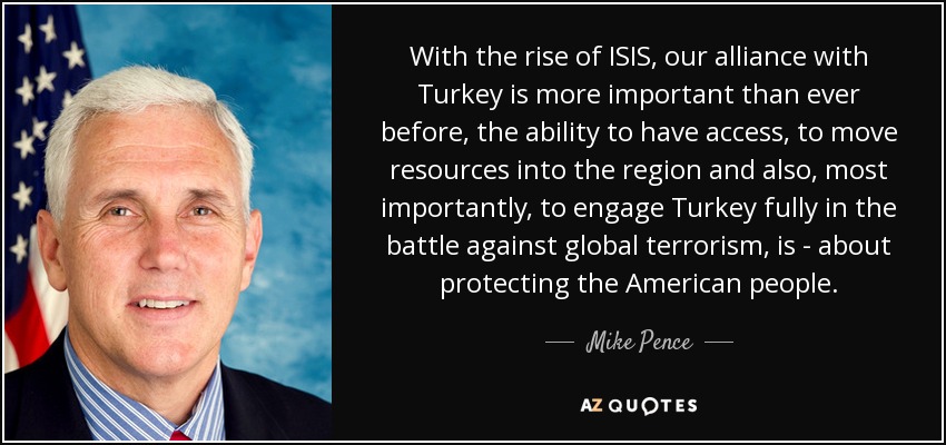 With the rise of ISIS, our alliance with Turkey is more important than ever before, the ability to have access, to move resources into the region and also, most importantly, to engage Turkey fully in the battle against global terrorism, is - about protecting the American people. - Mike Pence
