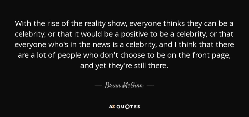 With the rise of the reality show, everyone thinks they can be a celebrity, or that it would be a positive to be a celebrity, or that everyone who's in the news is a celebrity, and I think that there are a lot of people who don't choose to be on the front page, and yet they're still there. - Brian McGinn