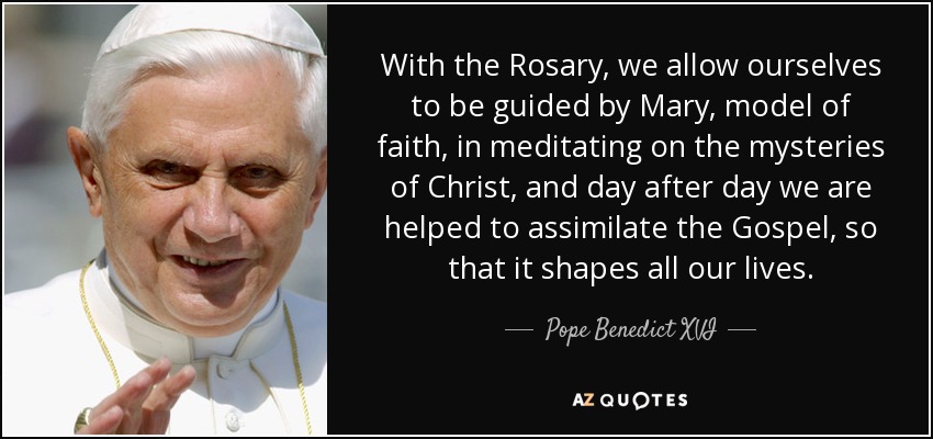 With the Rosary, we allow ourselves to be guided by Mary, model of faith, in meditating on the mysteries of Christ, and day after day we are helped to assimilate the Gospel, so that it shapes all our lives. - Pope Benedict XVI