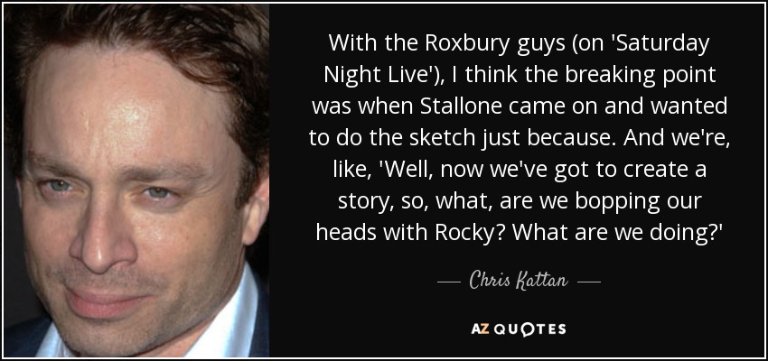 With the Roxbury guys (on 'Saturday Night Live'), I think the breaking point was when Stallone came on and wanted to do the sketch just because. And we're, like, 'Well, now we've got to create a story, so, what, are we bopping our heads with Rocky? What are we doing?' - Chris Kattan