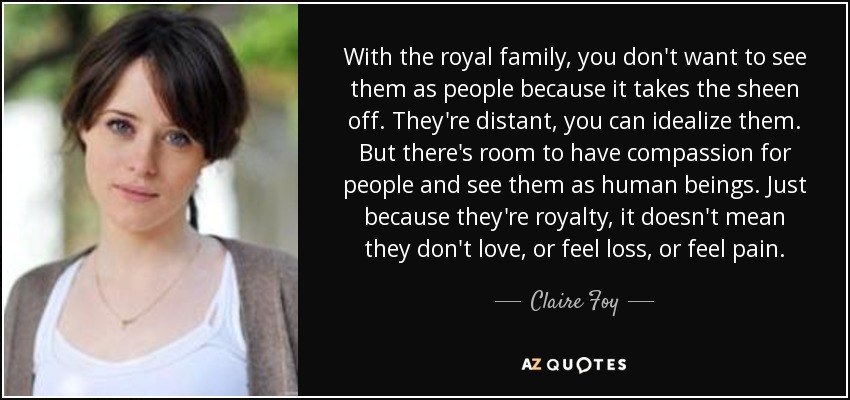 With the royal family, you don't want to see them as people because it takes the sheen off. They're distant, you can idealize them. But there's room to have compassion for people and see them as human beings. Just because they're royalty, it doesn't mean they don't love, or feel loss, or feel pain. - Claire Foy