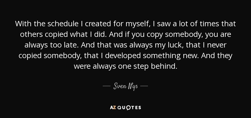 With the schedule I created for myself, I saw a lot of times that others copied what I did. And if you copy somebody, you are always too late. And that was always my luck, that I never copied somebody, that I developed something new. And they were always one step behind. - Sven Nys