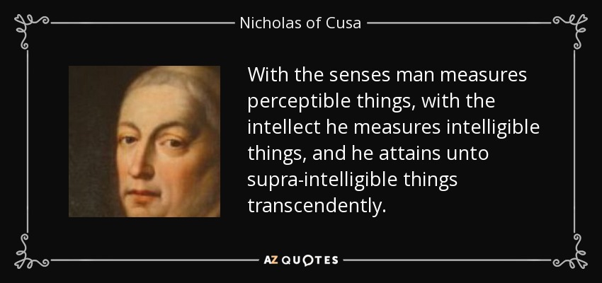 With the senses man measures perceptible things, with the intellect he measures intelligible things, and he attains unto supra-intelligible things transcendently. - Nicholas of Cusa