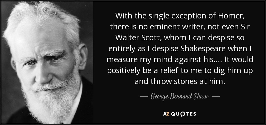 With the single exception of Homer, there is no eminent writer, not even Sir Walter Scott, whom I can despise so entirely as I despise Shakespeare when I measure my mind against his. . . . It would positively be a relief to me to dig him up and throw stones at him. - George Bernard Shaw