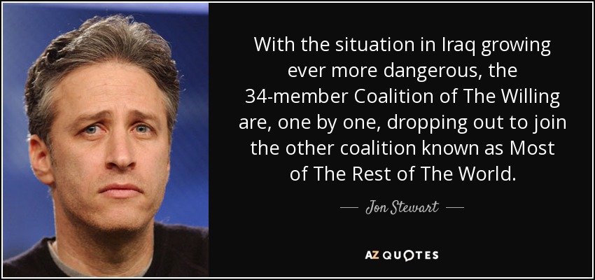 With the situation in Iraq growing ever more dangerous, the 34-member Coalition of The Willing are, one by one, dropping out to join the other coalition known as Most of The Rest of The World. - Jon Stewart