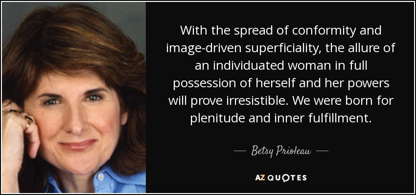 With the spread of conformity and image-driven superficiality, the allure of an individuated woman in full possession of herself and her powers will prove irresistible. We were born for plenitude and inner fulfillment. - Betsy Prioleau