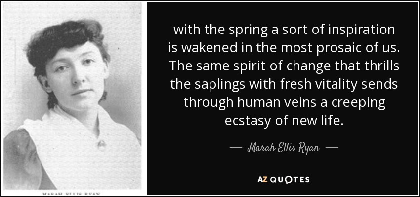 with the spring a sort of inspiration is wakened in the most prosaic of us. The same spirit of change that thrills the saplings with fresh vitality sends through human veins a creeping ecstasy of new life. - Marah Ellis Ryan
