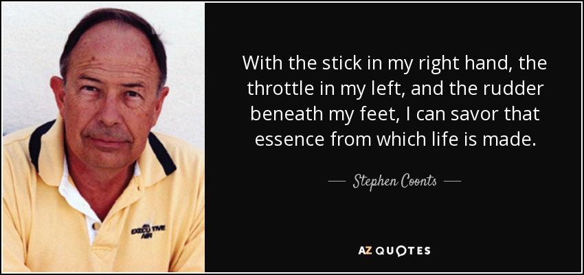 With the stick in my right hand, the throttle in my left, and the rudder beneath my feet, I can savor that essence from which life is made. - Stephen Coonts