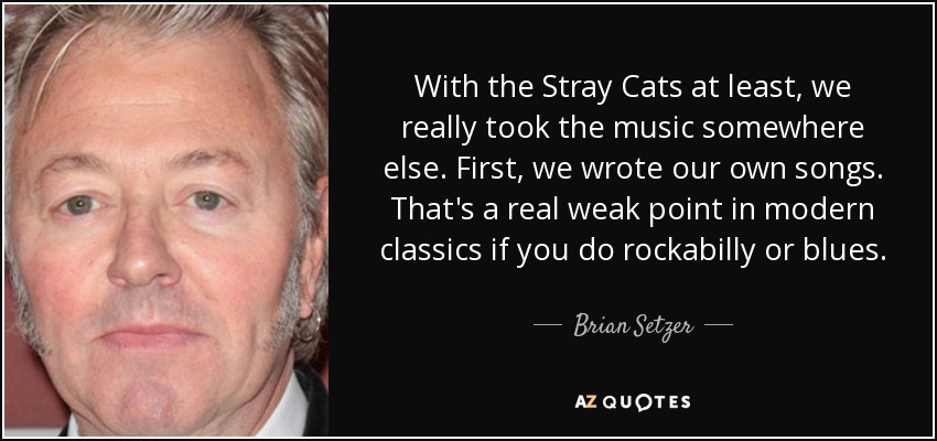With the Stray Cats at least, we really took the music somewhere else. First, we wrote our own songs. That's a real weak point in modern classics if you do rockabilly or blues. - Brian Setzer