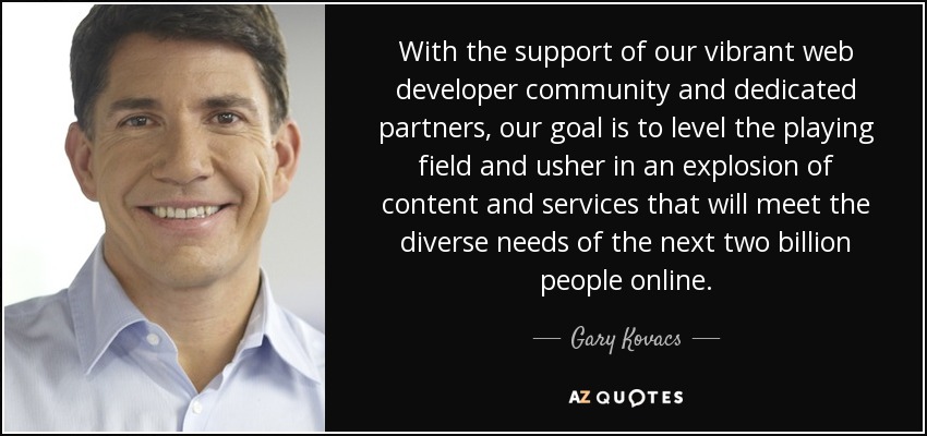 With the support of our vibrant web developer community and dedicated partners, our goal is to level the playing field and usher in an explosion of content and services that will meet the diverse needs of the next two billion people online. - Gary Kovacs