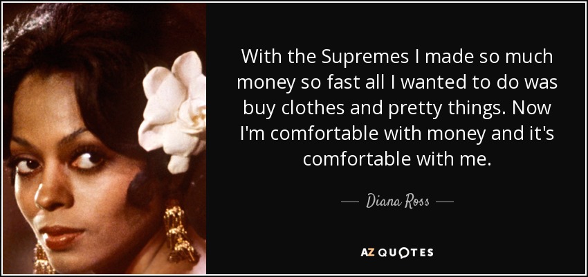 With the Supremes I made so much money so fast all I wanted to do was buy clothes and pretty things. Now I'm comfortable with money and it's comfortable with me. - Diana Ross
