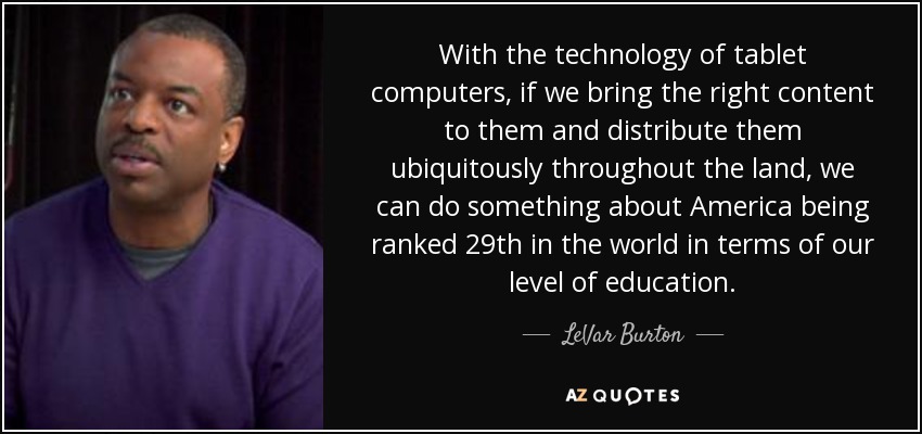 With the technology of tablet computers, if we bring the right content to them and distribute them ubiquitously throughout the land, we can do something about America being ranked 29th in the world in terms of our level of education. - LeVar Burton
