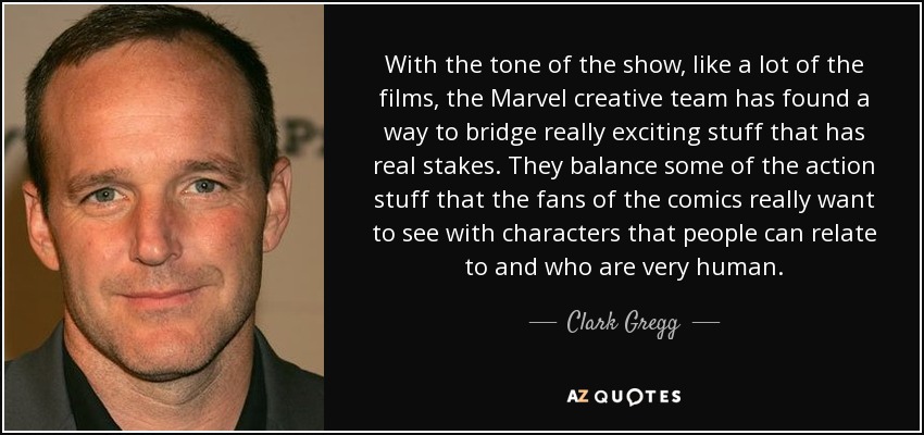 With the tone of the show, like a lot of the films, the Marvel creative team has found a way to bridge really exciting stuff that has real stakes. They balance some of the action stuff that the fans of the comics really want to see with characters that people can relate to and who are very human. - Clark Gregg