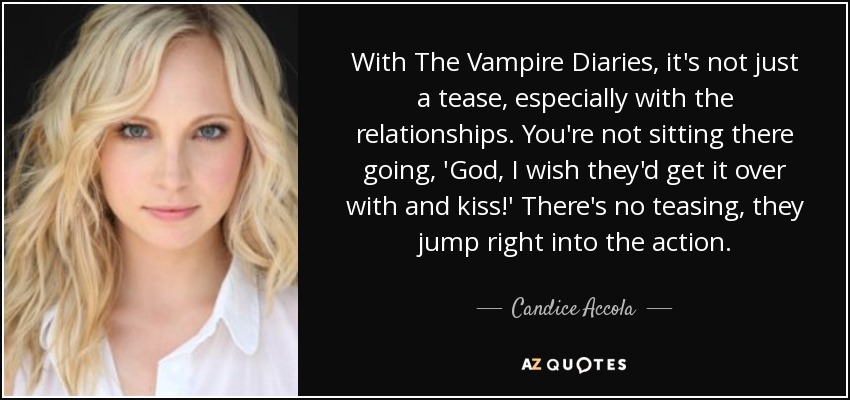 With The Vampire Diaries, it's not just a tease, especially with the relationships. You're not sitting there going, 'God, I wish they'd get it over with and kiss!' There's no teasing, they jump right into the action. - Candice Accola