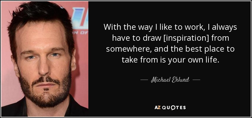 With the way I like to work, I always have to draw [inspiration] from somewhere, and the best place to take from is your own life. - Michael Eklund