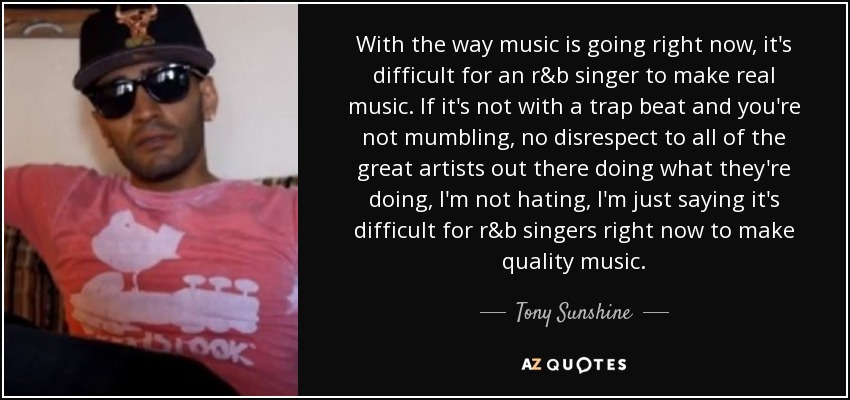 With the way music is going right now, it's difficult for an r&b singer to make real music. If it's not with a trap beat and you're not mumbling, no disrespect to all of the great artists out there doing what they're doing, I'm not hating, I'm just saying it's difficult for r&b singers right now to make quality music. - Tony Sunshine