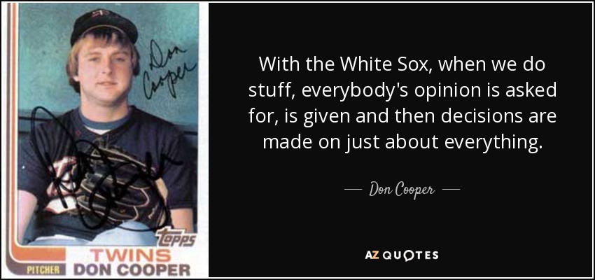 With the White Sox, when we do stuff, everybody's opinion is asked for, is given and then decisions are made on just about everything. - Don Cooper