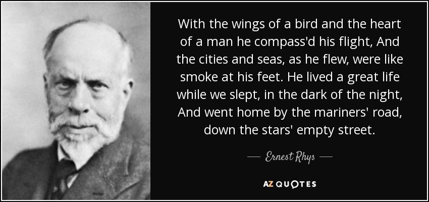 With the wings of a bird and the heart of a man he compass'd his flight, And the cities and seas, as he flew, were like smoke at his feet. He lived a great life while we slept, in the dark of the night, And went home by the mariners' road, down the stars' empty street. - Ernest Rhys