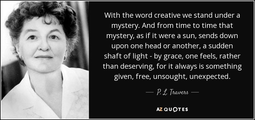 With the word creative we stand under a mystery. And from time to time that mystery, as if it were a sun, sends down upon one head or another, a sudden shaft of light - by grace, one feels, rather than deserving, for it always is something given, free, unsought, unexpected. - P. L. Travers