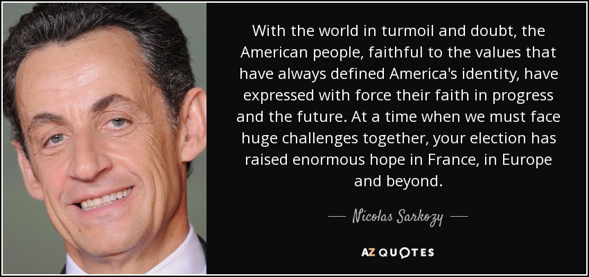 With the world in turmoil and doubt, the American people, faithful to the values that have always defined America's identity, have expressed with force their faith in progress and the future. At a time when we must face huge challenges together, your election has raised enormous hope in France, in Europe and beyond. - Nicolas Sarkozy