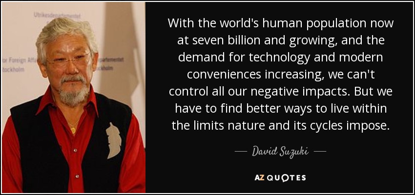 With the world's human population now at seven billion and growing, and the demand for technology and modern conveniences increasing, we can't control all our negative impacts. But we have to find better ways to live within the limits nature and its cycles impose. - David Suzuki