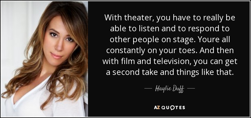 With theater, you have to really be able to listen and to respond to other people on stage. Youre all constantly on your toes. And then with film and television, you can get a second take and things like that. - Haylie Duff