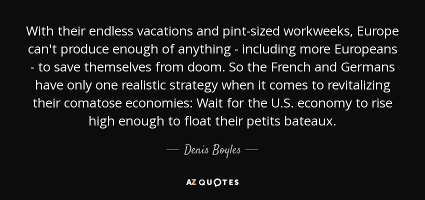 With their endless vacations and pint-sized workweeks, Europe can't produce enough of anything - including more Europeans - to save themselves from doom. So the French and Germans have only one realistic strategy when it comes to revitalizing their comatose economies: Wait for the U.S. economy to rise high enough to float their petits bateaux. - Denis Boyles