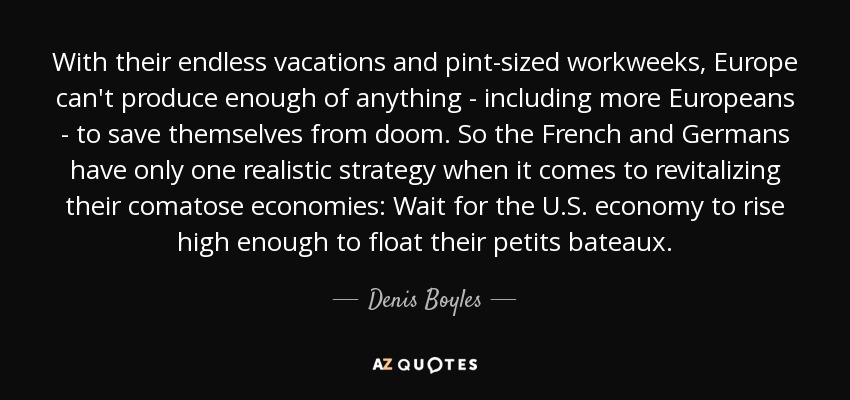 With their endless vacations and pint-sized workweeks, Europe can't produce enough of anything - including more Europeans - to save themselves from doom. So the French and Germans have only one realistic strategy when it comes to revitalizing their comatose economies: Wait for the U.S. economy to rise high enough to float their petits bateaux. - Denis Boyles