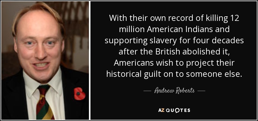 With their own record of killing 12 million American Indians and supporting slavery for four decades after the British abolished it, Americans wish to project their historical guilt on to someone else. - Andrew Roberts