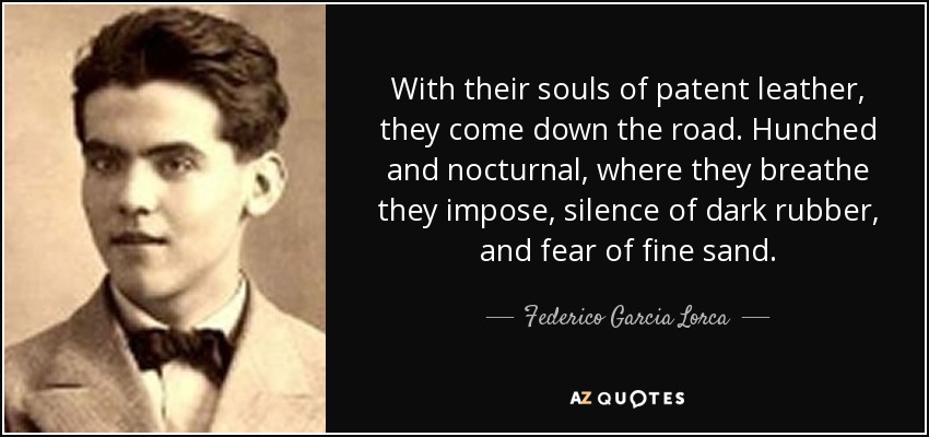 With their souls of patent leather, they come down the road. Hunched and nocturnal, where they breathe they impose, silence of dark rubber, and fear of fine sand. - Federico Garcia Lorca