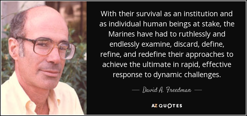 With their survival as an institution and as individual human beings at stake, the Marines have had to ruthlessly and endlessly examine, discard, define, refine, and redefine their approaches to achieve the ultimate in rapid, effective response to dynamic challenges. - David A. Freedman