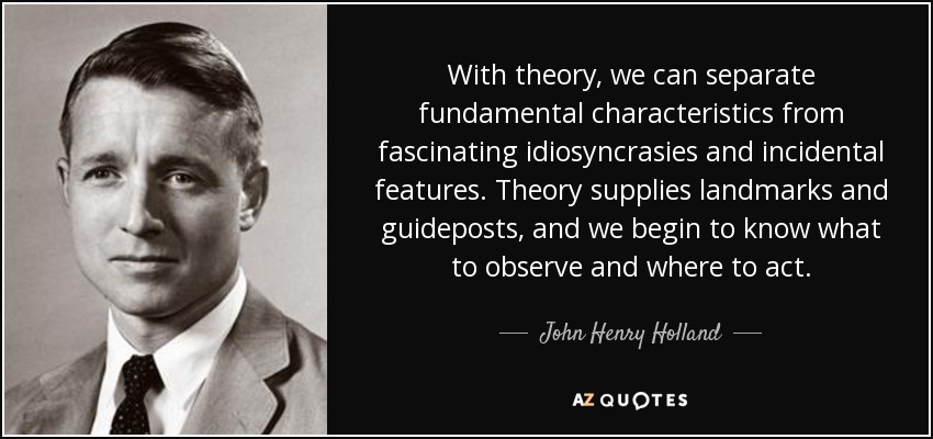 With theory, we can separate fundamental characteristics from fascinating idiosyncrasies and incidental features. Theory supplies landmarks and guideposts, and we begin to know what to observe and where to act. - John Henry Holland