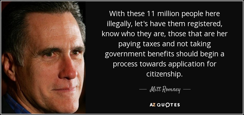With these 11 million people here illegally, let's have them registered, know who they are, those that are her paying taxes and not taking government benefits should begin a process towards application for citizenship. - Mitt Romney