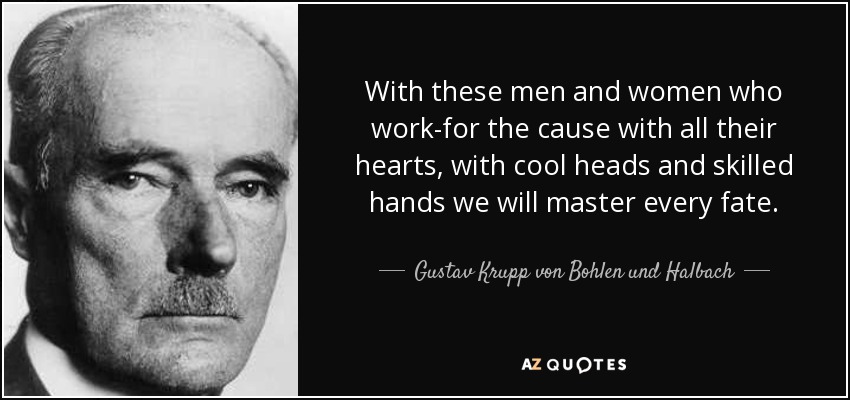 With these men and women who work-for the cause with all their hearts, with cool heads and skilled hands we will master every fate. - Gustav Krupp von Bohlen und Halbach
