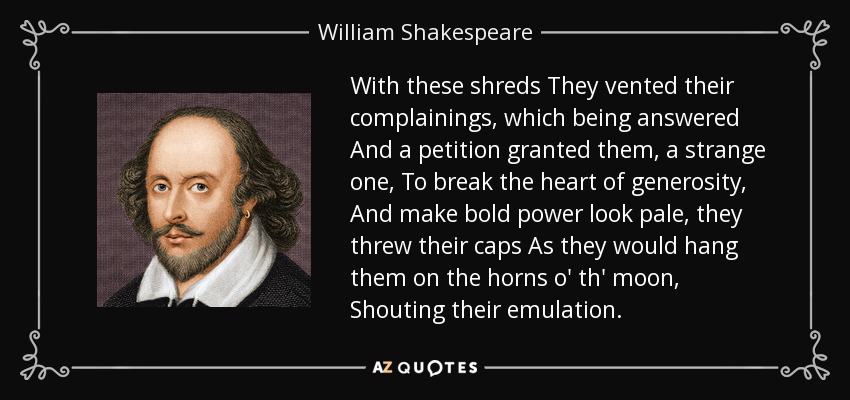 With these shreds They vented their complainings, which being answered And a petition granted them, a strange one, To break the heart of generosity, And make bold power look pale, they threw their caps As they would hang them on the horns o' th' moon, Shouting their emulation. - William Shakespeare