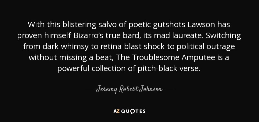 With this blistering salvo of poetic gutshots Lawson has proven himself Bizarro’s true bard, its mad laureate. Switching from dark whimsy to retina-blast shock to political outrage without missing a beat, The Troublesome Amputee is a powerful collection of pitch-black verse. - Jeremy Robert Johnson