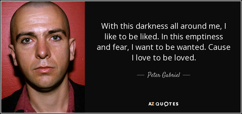 With this darkness all around me, I like to be liked. In this emptiness and fear, I want to be wanted. Cause I love to be loved. - Peter Gabriel