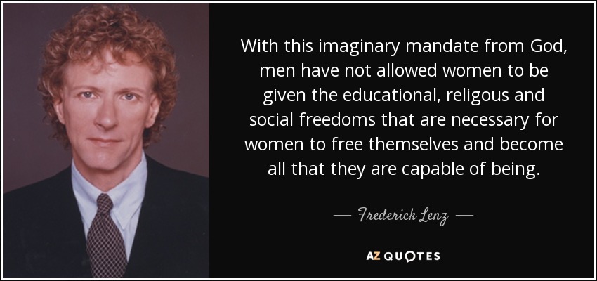 With this imaginary mandate from God, men have not allowed women to be given the educational, religous and social freedoms that are necessary for women to free themselves and become all that they are capable of being. - Frederick Lenz