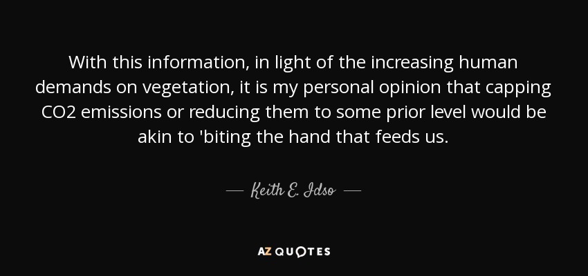 With this information, in light of the increasing human demands on vegetation, it is my personal opinion that capping CO2 emissions or reducing them to some prior level would be akin to 'biting the hand that feeds us. - Keith E. Idso