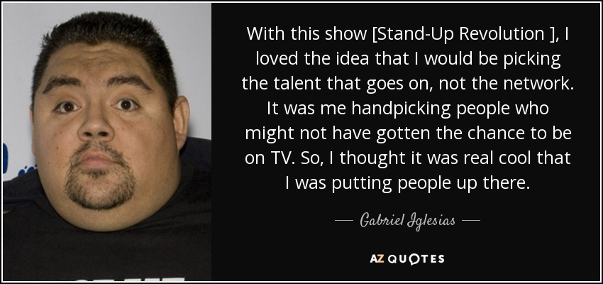 With this show [Stand-Up Revolution ], I loved the idea that I would be picking the talent that goes on, not the network. It was me handpicking people who might not have gotten the chance to be on TV. So, I thought it was real cool that I was putting people up there. - Gabriel Iglesias