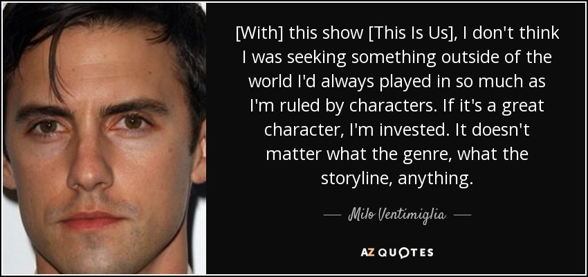 [With] this show [This Is Us], I don't think I was seeking something outside of the world I'd always played in so much as I'm ruled by characters. If it's a great character, I'm invested. It doesn't matter what the genre, what the storyline, anything. - Milo Ventimiglia