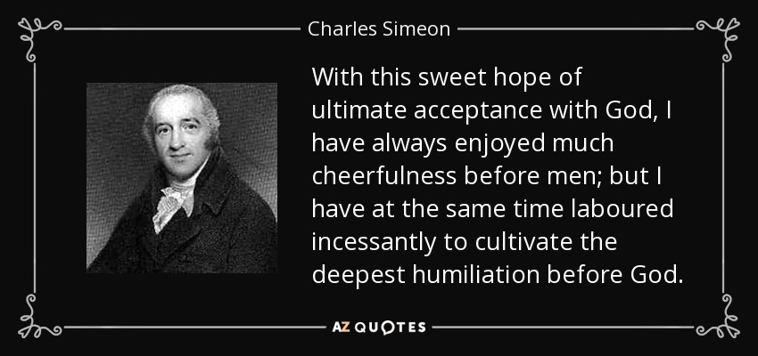 With this sweet hope of ultimate acceptance with God, I have always enjoyed much cheerfulness before men; but I have at the same time laboured incessantly to cultivate the deepest humiliation before God. - Charles Simeon
